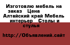 Изготовлю мебель на заказ › Цена ­ 10 000 - Алтайский край Мебель, интерьер » Столы и стулья   